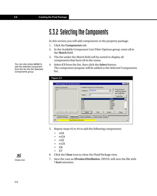 5-6                       Creating the Fluid Package




                                   5.3.2 Selecting the Components
                                   In this section you will add components to the property package.
                                   1.     Click the Components tab.
                                   2.     In the Available Component List/Filter Options group, enter c3 in
                                          the Match field.
                                   3.     The list under the Match field will be sorted to display all
                                          components that have c3 in the name.
You can also press ENTER to        4.     Select C3 from the list, then click the Select button.
add the selected component
from the list into the Selected
                                          The component propane will be added to the Selected Components
Components group.                         list.

                                        Figure 5.5




                                   5.     Repeat steps #2 to #4 to add the following components:
                                          • i-C4
                                          • n-C4
                                          • i-C5
                                          • n-C5
                                          • C6
                                          • C7
                                   6.     Click the Close icon to close the Fluid Package view.
Close icon                         7.     Save the case as 5ProductDistillation. DISTIL will save the file with
                                          *.hcd extension.




5-6
 