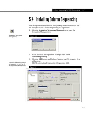 Column Sequencing for Multi-Components   5-7




                                   5.4 Installing Column Sequencing
                                   Now that you have specified the fluid package for the simulation, you
                                   are ready to use the Column Sequencing (CS) operation.
                                   1.     Click the Separation Technology Manager icon to open the
                                          Separation Manager view.
Separation Technology
                                        Figure 5.6
Manager icon




                                   2.     In the left list of the Separation Manager view, select
                                          ColumnSequencing.
                                   3.     Click the Add button, and Column Sequencing (CS) property view
                                          will appear.
The name of the CS operation              DISTIL automatically names the CS operation CS1.
will appear in the right list of
the Separation Manager view.
                                    Figure 5.7




                                                                                                                  5-7
 