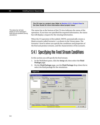 5-8                 Installing Column Sequencing




                                     The CS view is a project view. Refer to Section 2.3.5 - Project View in
                                     the User Guide for more information about project views.


The status bar will also        The status bar at the bottom of the CS view indicates the status of the
display an error message if
there are any problems during   operation. If you have not specified the required information, the status
calculations.                   bar will display a request for the missing information.

                                When the CS operation is first added, DISTIL automatically creates a
                                blank scenario called Scenario 1, as shown in the Viewer pane. The
                                Scenario 1 level is where you specify the conditions and properties of
                                the feed and product streams, and the characteristics of the scenario.



                                5.4.1 Specifying the Feed Stream Conditions
                                In this section you will specify the feed stream:
                                1.    In the Worksheet pane, click the Setup tab, then select the Fluid
                                      Package page.
                                2.    On the Fluid Package page, use the Fluid Package drop-down list to
                                      select the fluid package for the simulation.

                                 Figure 5.8




5-8
 