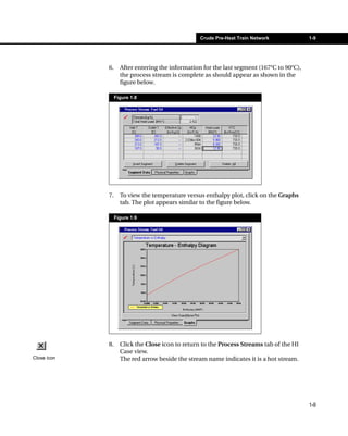 Crude Pre-Heat Train Network             1-9




             6.     After entering the information for the last segment (167°C to 90°C),
                    the process stream is complete as should appear as shown in the
                    figure below.

                  Figure 1.8




             7.     To view the temperature versus enthalpy plot, click on the Graphs
                    tab. The plot appears similar to the figure below.

                  Figure 1.9




             8.     Click the Close icon to return to the Process Streams tab of the HI
                    Case view.
Close icon          The red arrow beside the stream name indicates it is a hot stream.




                                                                                           1-9
 