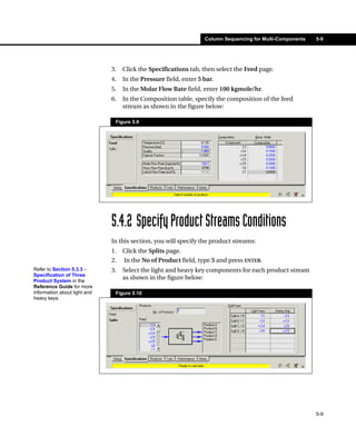 Column Sequencing for Multi-Components   5-9




                              3.   Click the Specifications tab, then select the Feed page.
                              4.   In the Pressure field, enter 5 bar.
                              5.   In the Molar Flow Rate field, enter 100 kgmole/hr.
                              6.   In the Composition table, specify the composition of the feed
                                   stream as shown in the figure below:

                               Figure 5.9




                              5.4.2 Specify Product Streams Conditions
                              In this section, you will specify the product streams:
                              1.   Click the Splits page.
                              2.   In the No of Product field, type 5 and press ENTER.
Refer to Section 5.3.3 -      3.   Select the light and heavy key components for each product stream
Specification of Three
Product System in the
                                   as shown in the figure below:
Reference Guide for more
information about light and    Figure 5.10
heavy keys.




                                                                                                           5-9
 