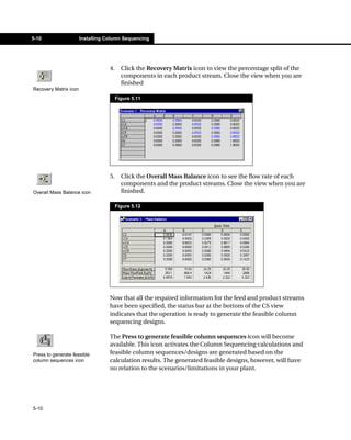 5-10                   Installing Column Sequencing




                                   4.     Click the Recovery Matrix icon to view the percentage split of the
                                          components in each product stream. Close the view when you are
                                          finished
Recovery Matrix icon
                                        Figure 5.11




                                   5.     Click the Overall Mass Balance icon to see the flow rate of each
                                          components and the product streams. Close the view when you are
Overall Mass Balance icon                 finished.

                                        Figure 5.12




                                   Now that all the required information for the feed and product streams
                                   have been specified, the status bar at the bottom of the CS view
                                   indicates that the operation is ready to generate the feasible column
                                   sequencing designs.

                                   The Press to generate feasible column sequences icon will become
                                   available. This icon activates the Column Sequencing calculations and
Press to generate feasible         feasible column sequences/designs are generated based on the
column sequences icon              calculation results. The generated feasible designs, however, will have
                                   no relation to the scenarios/limitations in your plant.




5-10
 