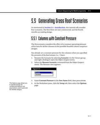 Column Sequencing for Multi-Components   5-11




                               5.5 Generating Grass Root Scenarios
                               As mentioned in Section 5.1 - Introduction, this tutorial will consider
                               four scenarios. The first three are user-constructed, and the fourth
                               retrofits an existing design.



                               5.5.1 Columns with Constant Pressure
                               The first scenario considers the effect of a constant operating pressure
                               of five bars for all the columns in the possible/feasible column sequence
                               designs.

                               You already set a constant pressure for the columns when you specified
                               the pressure of the feed stream (i.e., 5 bars).
                               1.     Rename the Scenario by selecting Scenario 1 in the Viewer group,
                                      and right-clicking to open the Object Inspect menu.
                               2.     Select the Rename Scenario command from the Object Inspect
                                      menu. The Rename view appears.

                                    Figure 5.13




                               3.     Enter Constant Pressure in the New Name field, then press ENTER.
The Options page allows you    4.     In the Worksheet pane, click the Setup tab, then select the Options
to specify/change the
conditions/limitations and
                                      page.
assumptions used to generate
the feasible designs.




                                                                                                            5-11
 