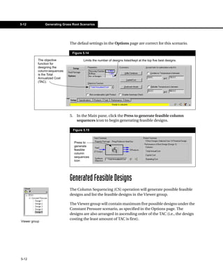 5-12           Generating Grass Root Scenarios




                              The defaul settings in the Options page are correct for this scenario.

                                Figure 5.14

           The objective                  Limits the number of designs listed/kept at the top five best designs.
           function for
           designing the
           column sequences
           is the Total
           Annualized Cost
           (TAC).




                              5.     In the Main pane, click the Press to generate feasible column
                                     sequences icon to begin generating feasible designs.

                                   Figure 5.15



                                   Press to
                                   generate
                                   feasible
                                   column
                                   sequences
                                   icon




                              Generated Feasible Designs
                              The Column Sequencing (CS) operation will generate possible feasible
                              designs and list the feasible designs in the Viewer group.

                              The Viewer group will contain maximum five possible designs under the
                              Constant Pressure scenario, as specified in the Options page. The
                              designs are also arranged in ascending order of the TAC (i.e., the design
                              costing the least amount of TAC is first).
Viewer group




5-12
 