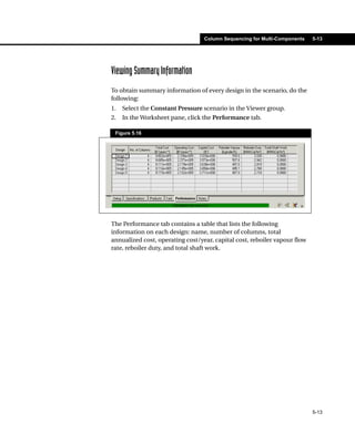 Column Sequencing for Multi-Components   5-13




Viewing Summary Information
To obtain summary information of every design in the scenario, do the
following:
1.   Select the Constant Pressure scenario in the Viewer group.
2.   In the Worksheet pane, click the Performance tab.

 Figure 5.16




The Performance tab contains a table that lists the following
information on each design: name, number of columns, total
annualized cost, operating cost/year, capital cost, reboiler vapour flow
rate, reboiler duty, and total shaft work.




                                                                           5-13
 
