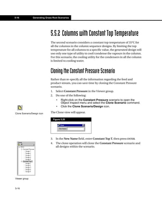 5-16            Generating Grass Root Scenarios




                               5.5.2 Columns with Constant Top Temperature
                               The second scenario considers a constant top temperature of 35°C for
                               all the columns in the column sequence designs. By limiting the top
                               temperature for all columns to a specific value, the generated design will
                               use only one type of utility to cool/condense the vapours in the column.
                               For this scenario, the cooling utility for the condensers in all the column
                               is limited to cooling water.



                               Cloning the Constant Pressure Scenario
                               Rather than re-specify all the information regarding the feed and
                               product stream, you can save time by cloning the Constant Pressure
                               scenario.
                               1.     Select Constant Pressure in the Viewer group.
                               2.     Do one of the following:
                                      •    Right-click on the Constant Pressure scenario to open the
                                           Object Inspect menu and select the Clone Scenario command.
                                      •    Click the Clone Scenario/Design icon.

Clone Scenario/Design icon     The Clone view will appear.

                                    Figure 5.20




                               3.     In the New Name field, enter Constant Top T, then press ENTER.
                               4.     The clone operation will clone the Constant Pressure scenario and
                                      all designs within the scenario.




Viewer group



5-16
 