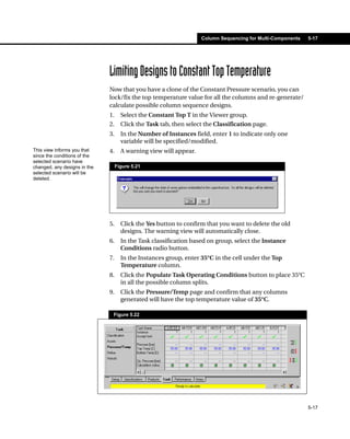 Column Sequencing for Multi-Components   5-17




                              Limiting Designs to Constant Top Temperature
                              Now that you have a clone of the Constant Pressure scenario, you can
                              lock/fix the top temperature value for all the columns and re-generate/
                              calculate possible column sequence designs.
                              1.     Select the Constant Top T in the Viewer group.
                              2.     Click the Task tab, then select the Classification page.
                              3.     In the Number of Instances field, enter 1 to indicate only one
                                     variable will be specified/modified.
This view informs you that    4.     A warning view will appear.
since the conditions of the
selected scenario have
changed, any designs in the        Figure 5.21
selected scenario will be
deleted.




                              5.     Click the Yes button to confirm that you want to delete the old
                                     designs. The warning view will automatically close.
                              6.     In the Task classification based on group, select the Instance
                                     Conditions radio button.
                              7.     In the Instances group, enter 35°C in the cell under the Top
                                     Temperature column.
                              8.     Click the Populate Task Operating Conditions button to place 35°C
                                     in all the possible column splits.
                              9.     Click the Pressure/Temp page and confirm that any columns
                                     generated will have the top temperature value of 35°C.

                               Figure 5.22




                                                                                                            5-17
 