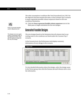 5-18              Generating Grass Root Scenarios




                                 The other assumptions/conditions like Total Annualized Cost (TAC) for
                                 the objective function remains the same, so the Constant Top T scenario
                                 is ready to generate possible column sequences based on the new
                                 conditions/limitations.
                                 10. Click the Press to generate feasible column sequences icon in the
                                     Main pane to begin calculation for the new designs.
Press to generate feasible
column sequences icon
                                 Generated Feasible Designs
The designs are once again       The new designs based on the limitation that all columns had to use
sorted in ascending order of
the objective function value,    cooling water in the condenser are listed under the Constant Top T
with the optimum design as       scenario.
the very first design.
                                 At the Scenario level, the Performance tab displays summary
                                 information of every design in the scenario.

                                   Figure 5.23




                                 To view detailed information about the designs, select the design name
                                 in the Viewer group, then click the Streams tab and Columns tab to view
                                 the information.




5-18
 