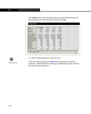 5-20             Generating Grass Root Scenarios




                                The Columns tab, in the Worksheet pane, contains information for all
                                the columns in the selected column sequence design.

                                  Figure 5.26




                                11. Click the Save Case icon to save the case.

                                From the column sequence in Figure 5.24, the optimum sequence
Save Case icon
                                performs a A/BCDE split first and keeps the difficult split (D/E) until the
                                end of the column sequence.




5-20
 
