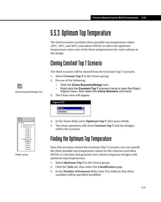 Column Sequencing for Multi-Components   5-21




                             5.5.3 Optimum Top Temperature
                             The third scenario considers three possible top temperature values
                             (20°C, 30°C, and 40°C) and allows DISTIL to select the optimum
                             temperature value (one of the three temperatures) for each column in
                             the design.



                             Cloning Constant Top T Scenario
                             The third scenario will be cloned from the Constant Top T scenario.
                             1.     Select Constant Top T in the Viewer group.
                             2.     Do one of the following:
                                    •  Click the Clone Scenario/Design icon.
                                    •  Right-click the Constant Top T scenario name to open the Object
Clone Scenario/Design icon             Inspect menu, then select the Clone Scenario command.
                             3.     The Clone view will appear.

                                  Figure 5.27




                             4.     In the Name field, enter Optimum Top T, then press ENTER.
                             5.     The clone operation will clone Constant Top T and the designs
                                    within the scenario.


                             Finding the Optimum Top Temperature
                             Now that you have cloned the Constant Top T scenario, you can specify
                             the three possible top temperature values for the columns and allow
Viewer group                 DISTIL to calculate and generate new column sequence designs with
                             optimum top temperatures.
                             1.     Select Optimum Top T in the Viewer group.
                             2.     Click the Task tab, then select the Classification page.
                             3.     In the Number of Instances field, enter 3 to indicate that three
                                    variables will be specified/modified.



                                                                                                           5-21
 