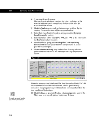 5-22             Generating Grass Root Scenarios




                                4.   A warning view will appear.
                                     The warning view informs you that since the conditions of the
                                     selected scenario have changed, any designs in the selected
                                     scenario will be deleted.
                                5.   Click the Yes button to confirm that you want to delete the old
                                     designs. The warning view will automatically close.
                                6.   In the Task classification based on group, select the Instance
                                     Conditions radio button.
                                7.   In the Instances table, enter 20°C, 30°C, and 40°C in the cells under
                                     the Top Temperature column.
                                8.   In the Instances group, click the Populate Task Operating
                                     Conditions button to place the three temperatures in all the
                                     possible column splits.
                                9.   Click the Pressure/Temp page and confirm that any columns
                                     generated will have one of the three specified top temperature
                                     values.

                                  Figure 5.28




                                The other assumptions/conditions like Total Annualized Cost (TAC) for
                                the objective function remains the same, so the Optimum Top T
                                scenario is ready to generate possible column sequences based on the
                                new conditions/limitations.
                                10. Click the Press to generate feasible column sequences icon in the
                                    Main pane to begin calculation for the new designs.
Press to generate feasible
column sequences icon




5-22
 
