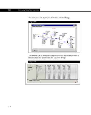 5-24   Generating Grass Root Scenarios




                      The Main pane will display the PFD of the selected design.

                        Figure 5.30




                      The Streams tab, in the Worksheet pane, contains the information for all
                      the streams in the selected column sequence design.

                        Figure 5.31




5-24
 