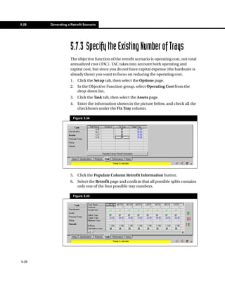5-28   Generating a Retrofit Scenario




                    5.7.3 Specify the Existing Number of Trays
                    The objective function of the retrofit scenario is operating cost, not total
                    annualized cost (TAC). TAC takes into account both operating and
                    capital cost, but since you do not have capital expense (the hardware is
                    already there) you want to focus on reducing the operating cost.
                    1.   Click the Setup tab, then select the Options page.
                    2.   In the Objective Function group, select Operating Cost from the
                         drop-down list.
                    3.   Click the Task tab, then select the Assets page.
                    4.   Enter the information shown in the picture below, and check all the
                         checkboxes under the Fix Tray column.

                     Figure 5.34




                    5.   Click the Populate Column Retrofit Information button.
                    6.   Select the Retrofit page and confirm that all possible splits contains
                         only one of the four possible tray numbers.

                     Figure 5.35




5-28
 
