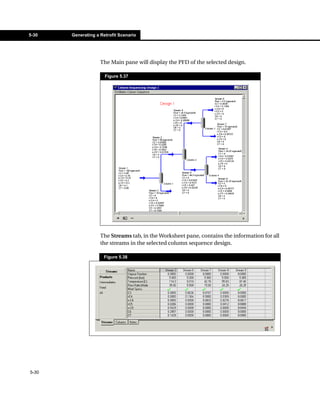 5-30   Generating a Retrofit Scenario




                    The Main pane will display the PFD of the selected design.

                      Figure 5.37




                    The Streams tab, in the Worksheet pane, contains the information for all
                    the streams in the selected column sequence design.

                     Figure 5.38




5-30
 