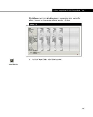 Column Sequencing for Multi-Components   5-31




                 The Columns tab, in the Worksheet pane, contains the information for
                 all the columns in the selected column sequence design.

                  Figure 5.39




                 8.   Click the Save Case icon to save the case.


Save Case icon




                                                                                             5-31
 