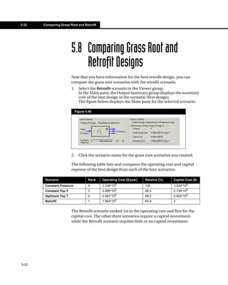 5-32   Comparing Grass Root and Retrofit




                         5.8 Comparing Grass Root and
                             Retrofit Designs
                         Now that you have information for the best retrofit design, you can
                         compare the grass root scenarios with the retrofit scenario.
                         1.     Select the Retrofit scenario in the Viewer group.
                                In the Main pane, the Output Summary group displays the summary
                                cost of the best design in the scenario (first design).
                                The figure below displays the Main pane for the selected scenario.

                              Figure 5.40




                         2.     Click the scenario name for the grass root scenarios you created.

                         The following table lists and compares the operating cost and capital
                         expense of the best design from each of the four scenarios.

        Scenario                      Rank   Operating Cost ($/year)   Relative (%)   Capital Cost ($)
                                                        5
        Constant Pressure             4      2.338*10                  100            3.529*106
        Constant Top T                3      2.089*105                 89.3           2.736*106
                                                        5
        Optimum Top T                 2      2.063*10                  88.2           2.655*106
        Retrofit                      1      1.984*105                 84.9           0


                         The Retrofit scenario ranked 1st in the operating cost and first for the
                         capital cost. The other three scenarios require a capital investment,
                         while the Retrofit scenario requires little or no capital investment.




5-32
 