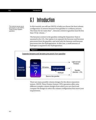 6-2                              Introduction




                             6.1 Introduction
This tutorial serves as an   In this tutorial, you will use DISTIL to help you choose the best column
introduction to the DISTIL
Three Product System
                             configuration to remove benzene from gasoline in a refinery process.
operation.                   The Clean Air Act states that “...benzene content in gasoline must be less
                             than 1% by volume...”

                             The benzene content in the gasoline exiting the Separation Train is
                             assumed to be 15%. One option is to separate the benzene and benzene
                             precursors from the gasoline, and send only the benzene and benzene
                             precursors into the Hydrogenation. In this case, a small amount of
                             hydrogen is required in the Hydrogenation.

                              Figure 6.1




                             There are many possible column designs for the above separation
                             system. DISTIL Three Product System (TPS) operation offers nine
                             different complex column designs from which you can check and
                             compare the designs to select the column configuration that meets your
                             requirements.




6-2
 