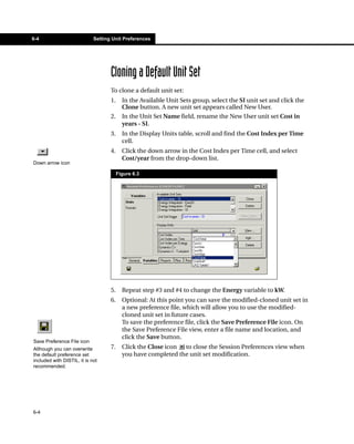 6-4                          Setting Unit Preferences




                                    Cloning a Default Unit Set
                                    To clone a default unit set:
                                    1.     In the Available Unit Sets group, select the SI unit set and click the
                                           Clone button. A new unit set appears called New User.
                                    2.     In the Unit Set Name field, rename the New User unit set Cost in
                                           years - SI.
                                    3.     In the Display Units table, scroll and find the Cost Index per Time
                                           cell.
                                    4.     Click the down arrow in the Cost Index per Time cell, and select
                                           Cost/year from the drop-down list.
Down arrow icon

                                         Figure 6.3




                                    5.     Repeat step #3 and #4 to change the Energy variable to kW.
                                    6.     Optional: At this point you can save the modified-cloned unit set in
                                           a new preference file, which will allow you to use the modified-
                                           cloned unit set in future cases.
                                           To save the preference file, click the Save Preference File icon. On
                                           the Save Preference File view, enter a file name and location, and
                                           click the Save button.
Save Preference File icon
Although you can overwrite          7.     Click the Close icon to close the Session Preferences view when
the default preference set                 you have completed the unit set modification.
included with DISTIL, it is not
recommended.




6-4
 