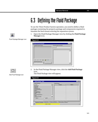 Benzene Removal                         6-5




                             6.3 Defining the Fluid Package
                             To use the Three Product System operation, you need to define a fluid
                             package containing the property package and components required to
                             simulate the feed stream entering the separation system.
                             1.     Open the Fluid Package Manager view by clicking the Fluid Package
                                    Manager icon.
Fluid Package Manager icon
                                  Figure 6.4




                             2.     In the Fluid Package Manager view, click the Add Fluid Package
                                    icon.
                                    The Fluid Package view will appear.
Add Fluid Package icon

                                  Figure 6.5




                                                                                                        6-5
 