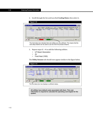 1-12   Entering Process Information




                  4.     Scroll through the list until you find Cooling Water, then select it.

                    Figure 1.12




                   The Cold status bar indicates that cold utilities are now sufficient. This means that the
                   cold utility entered can be used to cool all of the hot process streams.


                  5.     Repeat steps #2 - #4 to add the following utilities:
                         •    LP Steam Generation
                         •    Air
                         •    Fired Heat (1000)

                  The Utility Streams tab should now appear similar to the figure below.

                       Figure 1.13




                   The Hot status bar now displays a sufficient status.



                       All utilities have default costs associated with them. This cost
                       information is required to calculate the operating cost targets for the
                       system.




1-12
 