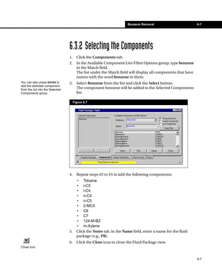 Benzene Removal                          6-7




                                  6.3.2 Selecting the Components
                                  1.     Click the Components tab.
                                  2.     In the Available Component List/Filter Options group, type benzene
                                         in the Match field.
                                         The list under the Match field will display all components that have
                                         names with the word benzene in them.
You can also press ENTER to       3.     Select Benzene from the list and click the Select button.
add the selected component
from the list into the Selected
                                         The component benzene will be added to the Selected Components
Components group.                        list.

                                       Figure 6.7




                                  4.     Repeat steps #2 to #3 to add the following components:
                                         • Toluene
                                         • i-C5
                                         • i-C4
                                         • n-C4
                                         • n-C5
                                         • 2-MC5
                                         • C6
                                         • C7
                                         • 124-M-BZ
                                         • m-Xylene
                                  5.     Click the Notes tab. In the Name field, enter a name for the fluid
                                         package (e.g., PR).
                                  6.     Click the Close icon to close the Fluid Package view.
Close icon


                                                                                                                6-7
 