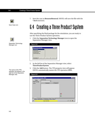 6-8               Creating a Three Product System




                                 7.     Save the case as BenzeneRemoval. DISTIL will save the file with the
                                        *.hcd extension.

Save Case icon

                                 6.4 Creating a Three Product System
                                 After specifying the fluid package for the simulation, you are ready to
                                 use the Three Product System operation.
                                 1.     Click the Separation Technology Manager icon to open the
                                        Separation Manager view.
Separation Technology
                                      Figure 6.8
Manager icon




                                 2.     In the left list of the Separation Manager view, select
                                        ThreeProductSystem.
                                 3.     Click the Add button. The TPS property view will appear.
The name of the TPS                     DISTIL automatically names the TPS operation 3PS1.
operation will appear in the
right list of the Separation
Manager view.                         Figure 6.9




6-8
 