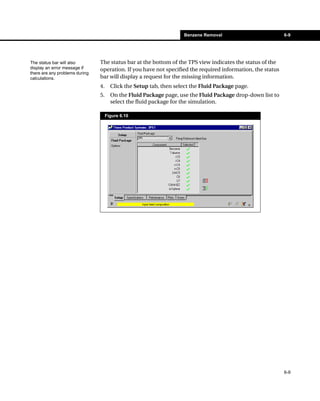 Benzene Removal                         6-9




The status bar will also        The status bar at the bottom of the TPS view indicates the status of the
display an error message if     operation. If you have not specified the required information, the status
there are any problems during
calculations.                   bar will display a request for the missing information.
                                4.     Click the Setup tab, then select the Fluid Package page.
                                5.     On the Fluid Package page, use the Fluid Package drop-down list to
                                       select the fluid package for the simulation.

                                     Figure 6.10




                                                                                                            6-9
 
