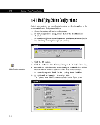 6-10             Creating a Three Product System




                                6.4.1 Modifying Column Configurations
                                In this tutorial, there are some limitations that need to be applied to the
                                complex columns design calculations.
                                1.     On the Setup tab, select the Options page.
                                2.     In the Configurations group, ensure that all the checkboxes are
                                       checked.
                                3.     In the Options group, check the Disable Azeotrope Check checkbox.
                                       The following warning message will appear:

                                     Figure 6.11




                                4.     Click the OK button.
                                5.     Click the Molar Fraction Basis icon to open the Basis Selection view.
                                6.     On the Basis Selection view, select the LiqVol Fraction radio button,
Molar Fraction Basis icon              then click the Close icon to close the Basis Selection view.
                                7.     In the Options group, check the Use Cooling Water checkbox
                                8.     In the Default Key Recovery field, enter 0.98.
                                       The Options page should appear as shown in the figure below:

                                     Figure 6.12




6-10
 