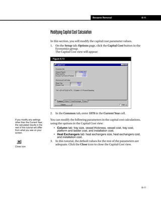 Benzene Removal                          6-11




                                    Modifying Capital Cost Calculation
                                    In this section, you will modify the capital cost parameter values.
                                    1.     On the Setup tab, Options page, click the Capital Cost button in the
                                           Economics group.
                                           The Capital Cost view will appear:

                                         Figure 6.13




                                    2.     In the Common tab, enter 1070 in the Current Year cell.

If you modify any settings          You can modify the following parameters in the capital cost calculations,
other than the Current Year,
                                    using the options in the Capital Cost view:
the calculated results in the
rest of this tutorial will differ     • Column tab: tray size, vessel thickness, vessel cost, tray cost,
from what you see on your               platform and ladder cost, and installation cost.
screen.
                                      • Heat Exchangers tab: heat exchangers size, heat exchangers cost,
                                        and installation cost.
                                    3. In this tutorial, the default values for the rest of the parameters are
                                       adequate. Click the Close icon to close the Capital Cost view.
Close icon




                                                                                                                  6-11
 