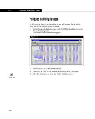 6-12         Creating a Three Product System




                            Modifying the Utility Database
                            In this tutorial there is no Air utility, so you will remove the Air utility
                            from the DISTIL default utility database.
                            1.     On the Setup tab, Options page, click the Utility Database button in
                                   the Economics group.
                                   The Utility Database view will appear.

                                 Figure 6.14




                            2.     Select the Air cell in the Name column.
                            3.     Press DELETE. DISTIL will remove Air from the utility database.
                            4.     Click the Close icon to close the Utility Database view.
Close icon




6-12
 