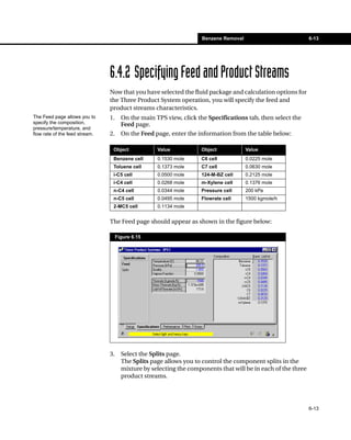 Benzene Removal                           6-13




                                6.4.2 Specifying Feed and Product Streams
                                Now that you have selected the fluid package and calculation options for
                                the Three Product System operation, you will specify the feed and
                                product streams characteristics.
The Feed page allows you to     1.     On the main TPS view, click the Specifications tab, then select the
specify the composition,               Feed page.
pressure/temperature, and
flow rate of the feed stream.   2.     On the Feed page, enter the information from the table below:

                                 Object             Value           Object             Value
                                 Benzene cell       0.1530 mole     C6 cell            0.0225 mole
                                 Toluene cell       0.1373 mole     C7 cell            0.0630 mole
                                 i-C5 cell          0.0500 mole     124-M-BZ cell      0.2125 mole
                                 i-C4 cell          0.0268 mole     m-Xylene cell      0.1376 mole
                                 n-C4 cell          0.0344 mole     Pressure cell      200 kPa
                                 n-C5 cell          0.0495 mole     Flowrate cell      1500 kgmole/h
                                 2-MC5 cell         0.1134 mole


                                The Feed page should appear as shown in the figure below:

                                     Figure 6.15




                                3.     Select the Splits page.
                                       The Splits page allows you to control the component splits in the
                                       mixture by selecting the components that will be in each of the three
                                       product streams.




                                                                                                               6-13
 