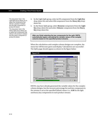6-14              Creating a Three Product System




The drop-down lists in the        4.     In the Light Split group, select n-C5 component from the Light Key
Light Split group allows you to          drop-down list and select C6 component from the Heavy Key drop-
select the components that
will be in product A stream              down list.
and the light component of        5.     In the Heavy Split group, select Benzene component from the Light
product B stream.
                                         Key drop-down list and select Toluene component from the Heavy
The drop-down lists in the
Heavy Split group allows you             Key drop-down list.
to select the components that
will be in the product C stream
and the heavy component of             After you finish selecting the key components for the split, DISTIL
product B stream.                      automatically begins calculating the variable values of the complex
                                       columns based on the specified product streams.


                                  When the calculations and complex column designs are complete, the
                                  status bar will become green and display ‘Calculations are successful’.
                                  The Splits page should appear as shown in the figure below:

                                       Figure 6.16




                                  DISTIL may have already generated the variable values for the complex
                                  column designs, but the recovery percentage for each key component in
                                  the streams is set at the specified default values (i.e., 0.98 for the light
                                  and heavy key components in each product stream).




6-14
 