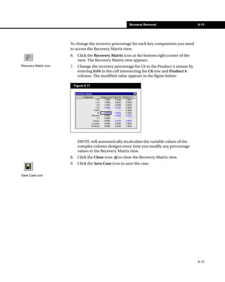 Benzene Removal                      6-15




                       To change the recovery percentage for each key components you need
                       to access the Recovery Matrix view:
                       6.     Click the Recovery Matrix icon at the bottom right corner of the
                              view. The Recovery Matrix view appears.
Recovery Matrix icon   7.     Change the recovery percentage for C6 in the Product A stream by
                              entering 0.04 in the cell intersecting the C6 row and Product A
                              column. The modified value appears in the figure below:

                            Figure 6.17




                              DISTIL will automatically recalculate the variable values of the
                              complex column designs every time you modify any percentage
                              values in the Recovery Matrix view.
                       8.     Click the Close icon   to close the Recovery Matrix view.
                       9.     Click the Save Case icon to save the case.


Save Case icon




                                                                                                 6-15
 