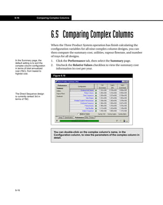6-16                 Comparing Complex Columns




                                 6.5 Comparing Complex Columns
                                 When the Three Product System operation has finish calculating the
                                 configuration variables for all nine complex column designs, you can
                                 then compare the summary cost, utilities, vapour flowrate, and number
                                 of trays for all designs.
In the Summary page, the         1.     Click the Performance tab, then select the Summary page.
default setting is to sort the
complex column configuration     2.     Uncheck the Relative Values checkbox to view the summary cost
in terms of total annualized            information in cost per year.
cost (TAC), from lowest to
highest cost.
                                      Figure 6.18




The Direct Sequence design
is currently ranked 3rd in
terms of TAC.




                                      You can double-click on the complex column’s name, in the
                                      Configuration column, to view the parameters of the complex column in
                                      detail.




6-16
 