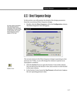 Benzene Removal                            6-17




                                6.5.1 Direct Sequence Design
                                In this section, you will examine the details of the design parameters
                                from the conventional Direct Sequence design.
                                1.     Double-click the Direct Sequence cell in the Configuration column.
All major design parameters            The Direct Sequence view will appear.
(like operating pressure,
exchanger duties, exchanger
temperatures, number of trays        Figure 6.19
in each section, etc.) of the
Direct Sequence column
appear on this view.




                                The second column in the Direct Sequence design is operating at a low
                                pressure (23.77 kPa), so you will change the column to operate at an
                                atmospheric condition.
                                2.     Click the Section 3 icon to open the Section 3 view of the column.
                                       You can also access the Section 4 view, since section 4 is also located
Section 3 icon                         in the same column.
                                3.     In the Section 3 view, locate the Top Pressure cell and enter 1 atm as
                                       the new operating pressure value.




                                                                                                                 6-17
 