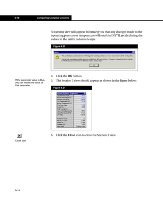 6-18                  Comparing Complex Columns




                                  A warning view will appear informing you that any changes made to the
                                  operating pressure or temperature will result in DISTIL recalculating the
                                  values in the entire column design.

                                       Figure 6.20




                                  4.     Click the OK button.
If the parameter value is blue,   5.     The Section 3 view should appear as shown in the figure below:
you can modify the value of
that parameter.
                                       Figure 6.21




                                  6.     Click the Close icon to close the Section 3 view.
Close icon




6-18
 