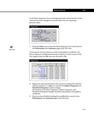 Benzene Removal                           6-19




             In the Direct Sequence view, the design parameter values for the second
             column have been changed to accommodate the new operating
             pressure value.

                  Figure 6.22




             7.     Click the Close icon to close the Direct Sequence view and return to
                    the Performance tab, Summary page of the TPS view.
Close icon
             In forcing the second column to work at atmospheric conditions, the
             Direct Sequence configuration has been reduce in rank in terms of TAC.
             The original rank was 3rd, and now the rank is 7th.

                  Figure 6.23




             8.     Repeat the steps you learned in this section to change the columns
                    with low pressure (< 1 atm) to 1 atm for the Indirect Sequence and
                    Distributed Sequence column designs.
                    All columns in the Direct Sequence, Indirect Sequence, and
                    Distributed Sequence designs should be operating at atmospheric
                    conditions.
             9.     When you have finished making the modifications, return to the
                    Performance tab, Summary page of the TPS view.




                                                                                           6-19
 