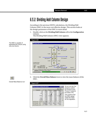 Benzene Removal                          6-21




                               6.5.2 Dividing Wall Column Design
                               According to the previous DISTIL calculations, the Dividing Wall
                               Column (DWC) is the most cost effective design. This section looks at
                               the design parameters of the DWC in more detail.
                               1.     Double-click on the Dividing Wall Column cell in the Configuration
                                      column.
                                      The Dividing Wall Column (DWC) view appears.

                                    Figure 6.26

The DWC is capable of
separating the mixture using
only one column.




                               2.     Click the Overall Mass Balance icon to view the mass balance of the
                                      DWC.
Overall Mass Balance icon
                                    Figure 6.27

                                                                               As you can see, the
                                                                               benzene content
                                                                               for Product A and
                                                                               Product C streams
                                                                               are below 15%.
                                                                               This confirms that
                                                                               the DWC design
                                                                               meets the Clean
                                                                               Air Act regulation.




                                                                                                            6-21
 