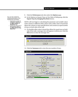 Benzene Removal                           6-23




                                 9.     Click the Performance tab, then select the Options page.
You can also modify the          10. In the Options to Equate Trays on Two Sides of Wall group, click the
following parameters of the
equating tray calculation:
                                     Equate Trays by changing R by Rmin button.
   • Specify the number of
     calculation iterations in   DISTIL will now begin re-calculating the parameter and variable values
     the Max number of           of the column to different reflux values until a reflux value is found that
     Iterations field.
   • Specify the step size of    allows the column to meet specifications and contain an equal number
     the operating reflux in     of trays on both sides of the wall.
     the Step size for R by
     Rmin field.
                                 11. If a feasible reflux value is found that allows for equal trays on both
                                     side of the wall, a message view will appear to inform you. Click the
                                     OK button to close the message view.

                                      Figure 6.29




                                 12. Click the Summary tab to view the new number of trays.

                                      Figure 6.30




                                                                                                               6-23
 