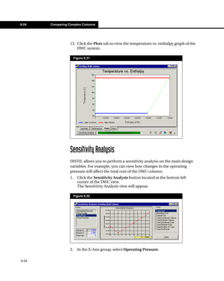 6-24   Comparing Complex Columns




                 13. Click the Plots tab to view the temperature vs. enthalpy graph of the
                     DWC system.

                      Figure 6.31




                 Sensitivity Analysis
                 DISTIL allows you to perform a sensitivity analysis on the main design
                 variables. For example, you can view how changes in the operating
                 pressure will affect the total cost of the DWC column.
                 1.     Click the Sensitivity Analysis button located at the bottom left
                        corner of the DWC view.
                        The Sensitivity Analysis view will appear.

                      Figure 6.32




                 2.     In the X-Axis group, select Operating Pressure.

6-24
 