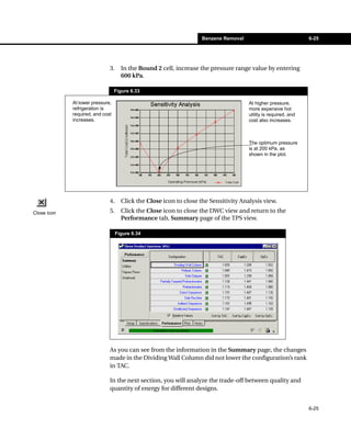 Benzene Removal                              6-25




                              3.     In the Bound 2 cell, increase the pressure range value by entering
                                     600 kPa.

                                  Figure 6.33

             At lower pressure,                                                       At higher pressure,
             refrigeration is                                                         more expensive hot
             required, and cost                                                       utility is required, and
             increases.                                                               cost also increases.



                                                                                      The optimum pressure
                                                                                      is at 200 kPa, as
                                                                                      shown in the plot.




                              4.     Click the Close icon to close the Sensitivity Analysis view.
Close icon                    5.     Click the Close icon to close the DWC view and return to the
                                     Performance tab, Summary page of the TPS view.

                                   Figure 6.34




                              As you can see from the information in the Summary page, the changes
                              made in the Dividing Wall Column did not lower the configuration’s rank
                              in TAC.

                              In the next section, you will analyze the trade-off between quality and
                              quantity of energy for different designs.


                                                                                                                 6-25
 