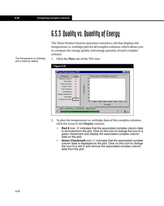 6-26                Comparing Complex Columns




                               6.5.3 Quality vs. Quantity of Energy
                               The Three Product System operation contains a tab that displays the
                               temperature vs. enthalpy plot for all complex columns, which allows you
                               to compare the energy quality and energy quantity of each complex
                               column.
The Temperature vs. Enthalpy   1.     Click the Plots tab of the TPS view.
plot is blank by default.

                                    Figure 6.35




                               2.     To plot the temperature vs. enthalpy data of the complex columns,
                                      click the icons in the Display column.
                                      •    Red X icon      indicates that the associated complex column data
                                           is removed from the plot. Click on this icon to change the icon to a
                                           green checkmark and display the associated complex column
                                           data on the plot.
                                      •    Green Checkmark icon         indicates that the associated complex
                                           column data is displayed on the plot. Click on this icon to change
                                           the icon to a red X and remove the associated complex column
                                           data from the plot.




6-26
 