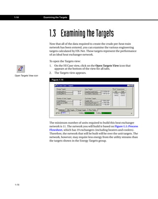 1-14                     Examining the Targets




                              1.3 Examining the Targets
                              Now that all of the data required to create the crude pre-heat train
                              network has been entered, you can examine the various engineering
                              targets calculated by HX-Net. These targets represent the performance
                              of an ideal heat exchanger network.

                              To open the Targets view:
                              1.     On the HI Case view, click on the Open Targets View icon that
                                     appears at the bottom of the view for all tabs.
                              2.     The Targets view appears.
Open Targets View icon
                                   Figure 1.15




                              The minimum number of units required to build this heat exchanger
                              network is 11. The network you will build is based on Figure 1.1: Process
                              Flowsheet, which has 19 exchangers (including heaters and coolers).
                              Therefore, the network that will be built will be over the unit targets. The
                              network, however, may require less energy from the utility streams than
                              the targets shown in the Energy Targets group.




1-14
 