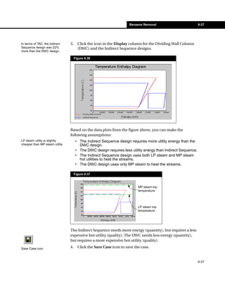 Benzene Removal                         6-27




In terms of TAC, the Indirect    3.     Click the icon in the Display column for the Dividing Wall Column
Sequence design was 22%                 (DWC) and the Indirect Sequence designs.
more than the DWC design.

                                      Figure 6.36




                                 Based on the data plots from the figure above, you can make the
                                 following assumptions:
LP steam utility is slightly          • The Indirect Sequence design requires more utility energy than the
cheaper than MP steam utility.          DWC design.
                                      • The DWC design requires less utility energy than Indirect Sequence.
                                      • The Indirect Sequence design uses both LP steam and MP steam
                                        hot utilities to heat the streams.
                                      • The DWC design uses only MP steam to heat the streams.

                                      Figure 6.37



                                                                           MP steam top
                                                                           temperature




                                                                           LP steam top
                                                                           temperature




                                 The Indirect Sequence needs more energy (quantity), but requires a less
                                 expensive hot utility (quality). The DWC needs less energy (quantity),
                                 but requires a more expensive hot utility (quality).

Save Case icon                   4.     Click the Save Case icon to save the case.


                                                                                                              6-27
 