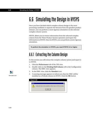 6-28            Simulating the Design in HYSYS




                              6.6 Simulating the Design in HYSYS
                              Once you have decided which complex column design is the most
                              promising candidate to separate the benzene from the gasoline product
                              mixture, you can perform a more rigorous simulation on the selected
                              complex column system.

                              DISTIL allows you to extract information from the selected complex
                              column from the Three Product System operation and export the
                              information to HYSYS. Once in HYSYS, you can perform a more rigorous
                              simulation.


                                   To perform the simulation in HYSYS, you need HYSYS 3.0 or higher.




                              6.6.1 Extracting the Column Design
                              In this section you will extract the complex column system and export it
                              to HYSYS.
                              1.     Click the Performance tab of the TPS view.
                              2.     Double-click on the Dividing Wall Column cell in the Configuration
                                     column. The DWC view appears.
                              3.     In the DWC view, click the Simulate icon.
                              4.     A warning message appears to inform you that the DWC will be
Simulate icon                        modeled as a Petlyuk column in HYSYS. Click the OK button

                                   Figure 6.38




6-28
 