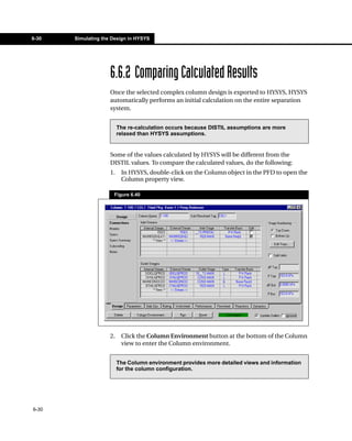 6-30   Simulating the Design in HYSYS




                     6.6.2 Comparing Calculated Results
                     Once the selected complex column design is exported to HYSYS, HYSYS
                     automatically performs an initial calculation on the entire separation
                     system.


                          The re-calculation occurs because DISTIL assumptions are more
                          relaxed than HYSYS assumptions.


                     Some of the values calculated by HYSYS will be different from the
                     DISTIL values. To compare the calculated values, do the following:
                     1.    In HYSYS, double-click on the Column object in the PFD to open the
                           Column property view.

                      Figure 6.40




                     2.    Click the Column Environment button at the bottom of the Column
                           view to enter the Column environment.


                          The Column environment provides more detailed views and information
                          for the column configuration.




6-30
 
