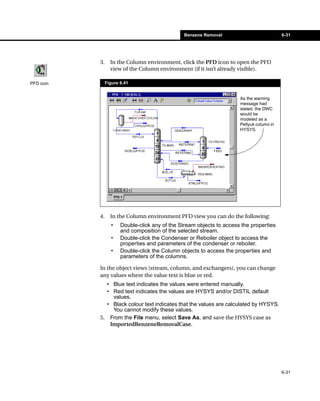 Benzene Removal                            6-31




           3.     In the Column environment, click the PFD icon to open the PFD
                  view of the Column environment (if it isn’t already visible).

PFD icon        Figure 6.41


                                                                       As the warning
                                                                       message had
                                                                       stated, the DWC
                                                                       would be
                                                                       modeled as a
                                                                       Petlyuk column in
                                                                       HYSYS.




           4.     In the Column environment PFD view you can do the following:
                  •    Double-click any of the Stream objects to access the properties
                       and composition of the selected stream.
                  •    Double-click the Condenser or Reboiler object to access the
                       properties and parameters of the condenser or reboiler.
                  •    Double-click the Column objects to access the properties and
                       parameters of the columns.

           In the object views (stream, column, and exchangers), you can change
           any values where the value text is blue or red.
             • Blue text indicates the values were entered manually.
             • Red text indicates the values are HYSYS and/or DISTIL default
               values.
             • Black colour text indicates that the values are calculated by HYSYS.
               You cannot modify these values.
           5. From the File menu, select Save As, and save the HYSYS case as
              ImportedBenzeneRemovalCase.




                                                                                           6-31
 
