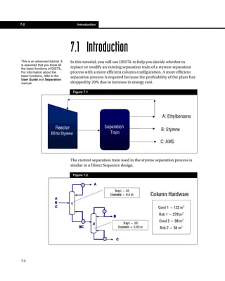 7-2                                    Introduction




                                   7.1 Introduction
This is an advanced tutorial. It   In this tutorial, you will use DISTIL to help you decide whether to
is assumed that you know all
the basic functions of DISTIL.     replace or modify an existing separation train of a styrene separation
For information about the          process with a more efficient column configuration. A more efficient
basic functions, refer to the      separation process is required because the profitability of the plant has
User Guide and Separation
manual.                            dropped by 20% due to increase in energy cost.

                                    Figure 7.1




                                   The current separation train used in the styrene separation process is
                                   similar to a Direct Sequence design.

                                    Figure 7.2




7-2
 