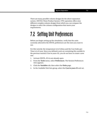 Styrene Separation                         7-3




There are many possible column designs for the above separation
system. DISTIL’s Three Product System (TPS) operation offers nine
different complex column designs from which you can compare the
designs to select the column configuration that meets your
requirements.



7.2 Setting Unit Preferences
Before you begin setting up the simulation, verify that the units
currently selected in the DISTIL preferences are the ones you want to
use.

For this tutorial, the temperature is in Celsius and the Cost Index per
Time is in $/year. Since you defined a unit set containing this variable in
the previous tutorial (Cost in years-SI), you do not have to create a new
one.
1.   Activate DISTIL, if it is not already open.
2.   From the Tools menu, select Preferences. The Session Preferences
     view appears.
3.   Click the Variables tab, then select the Units page.
4.   In the Available Unit Sets group, select the Cost in years-SI unit set.




                                                                               7-3
 
