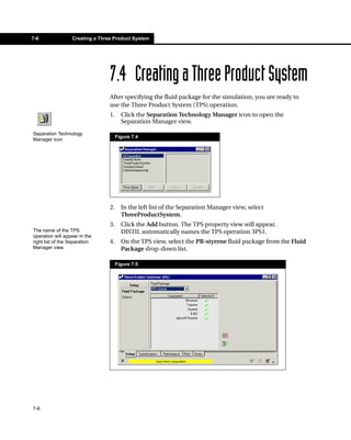 7-6               Creating a Three Product System




                                 7.4 Creating a Three Product System
                                 After specifying the fluid package for the simulation, you are ready to
                                 use the Three Product System (TPS) operation.
                                 1.     Click the Separation Technology Manager icon to open the
                                        Separation Manager view.
Separation Technology
                                      Figure 7.4
Manager icon




                                 2.     In the left list of the Separation Manager view, select
                                        ThreeProductSystem.
                                 3.     Click the Add button. The TPS property view will appear.
The name of the TPS                     DISTIL automatically names the TPS operation 3PS1.
operation will appear in the
right list of the Separation     4.     On the TPS view, select the PR-styrene fluid package from the Fluid
Manager view.                           Package drop-down list.

                                      Figure 7.5




7-6
 